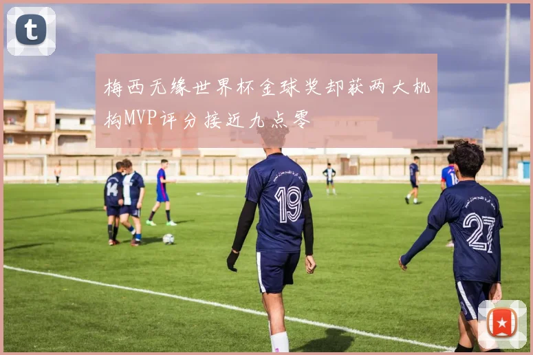 梅西无缘世界杯金球奖却获两大机构MVP评分接近九点零