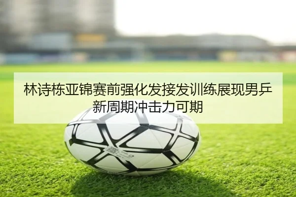 林诗栋亚锦赛前强化发接发训练展现男乒新周期冲击力可期